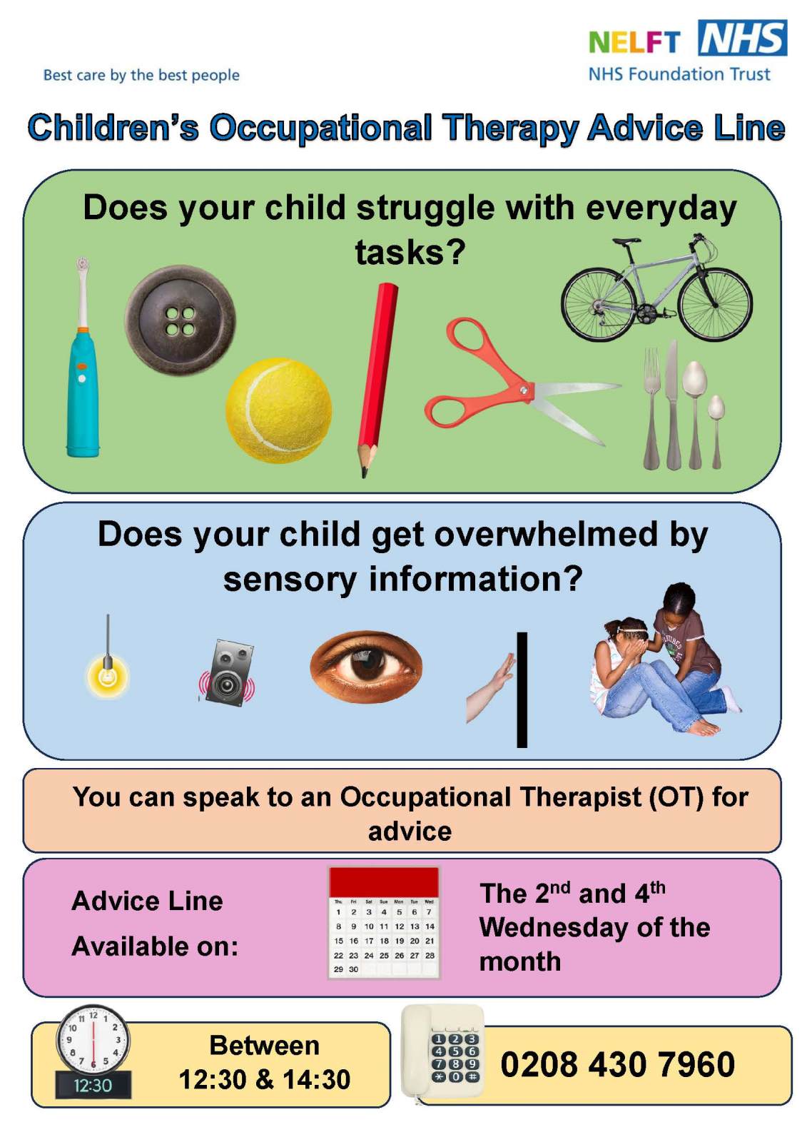 Does your child struggle with everyday tasks? Does your child get overwhelmed by sensory information? You can speak to an Occupational Therapist (OT) for advice. Advice Line Available on: The 2nd and 4th Wednesday of the month. Between  12:30 & 14:30. 0208 430 7960
